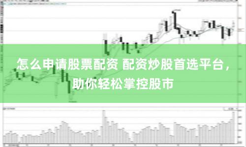 怎么申请股票配资 配资炒股首选平台，助你轻松掌控股市