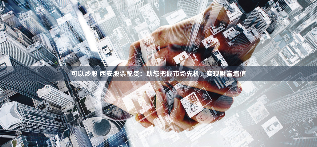 可以炒股 西安股票配资：助您把握市场先机，实现财富增值