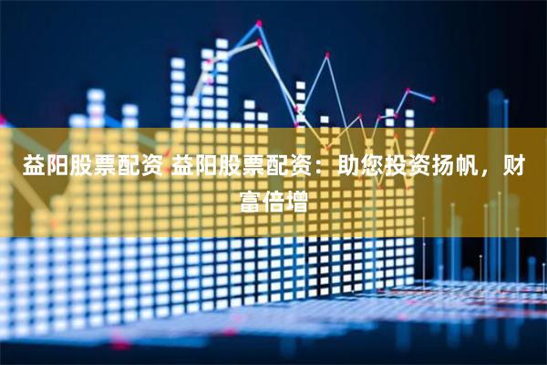 益阳股票配资 益阳股票配资：助您投资扬帆，财富倍增