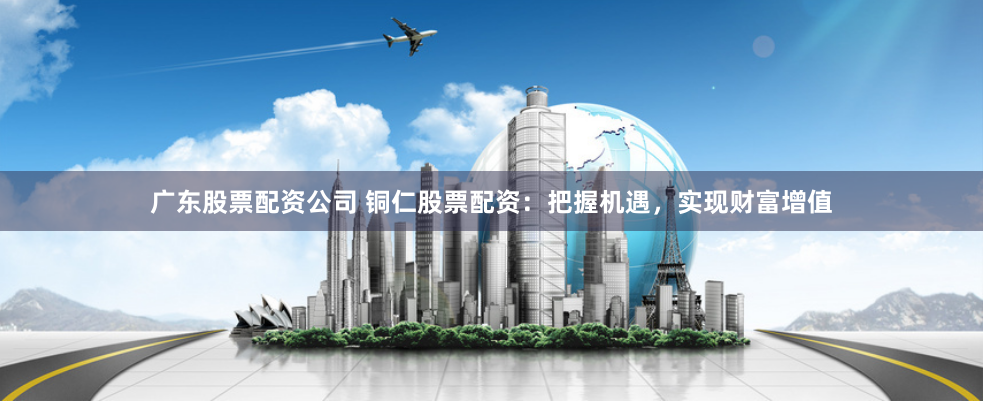 广东股票配资公司 铜仁股票配资：把握机遇，实现财富增值