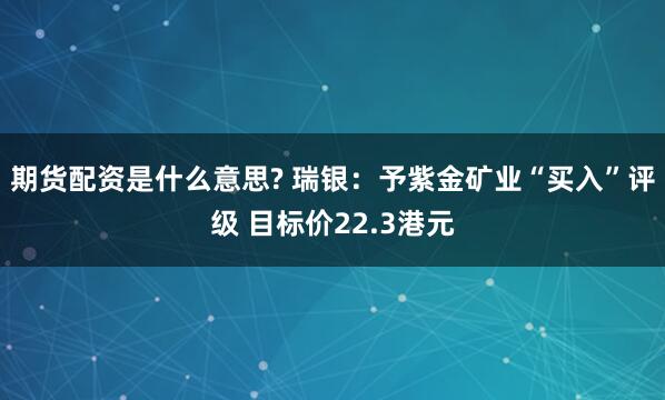 期货配资是什么意思? 瑞银：予紫金矿业“买入”评级 目标价22.3港元