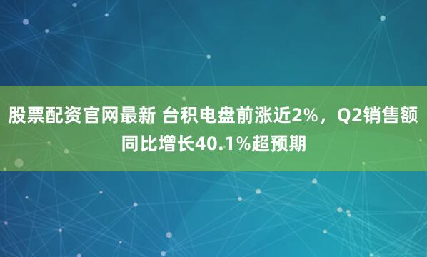 股票配资官网最新 台积电盘前涨近2%，Q2销售额同比增长40.1%超预期