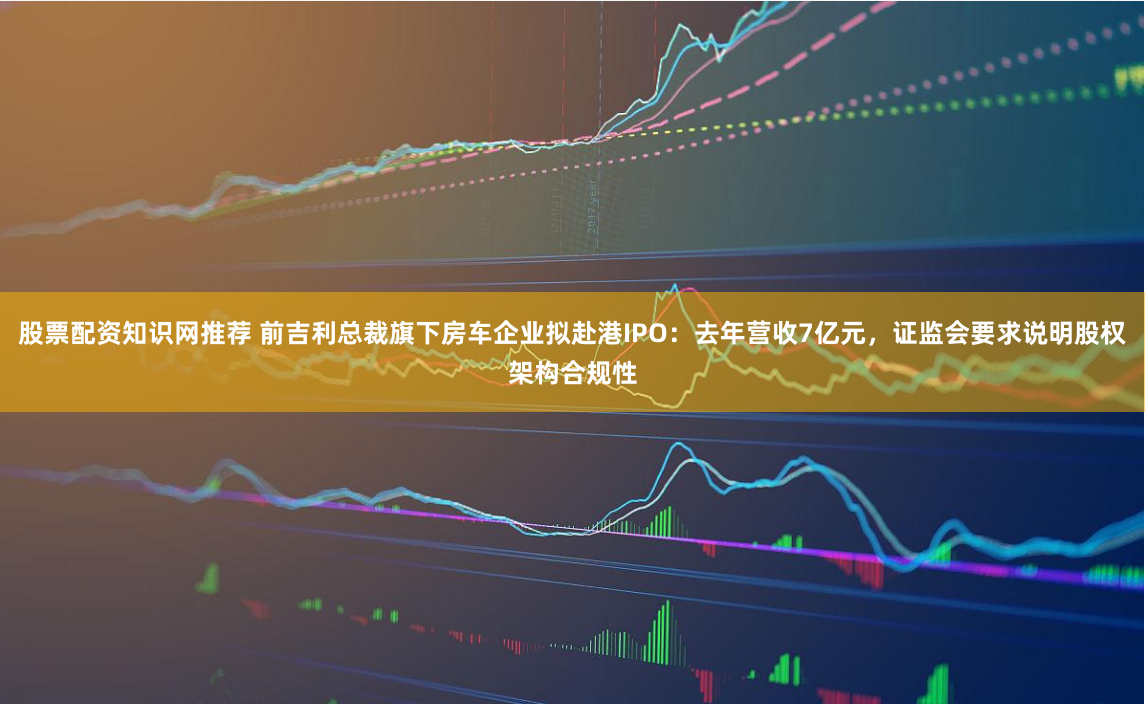 股票配资知识网推荐 前吉利总裁旗下房车企业拟赴港IPO：去年营收7亿元，证监会要求说明股权架构合规性