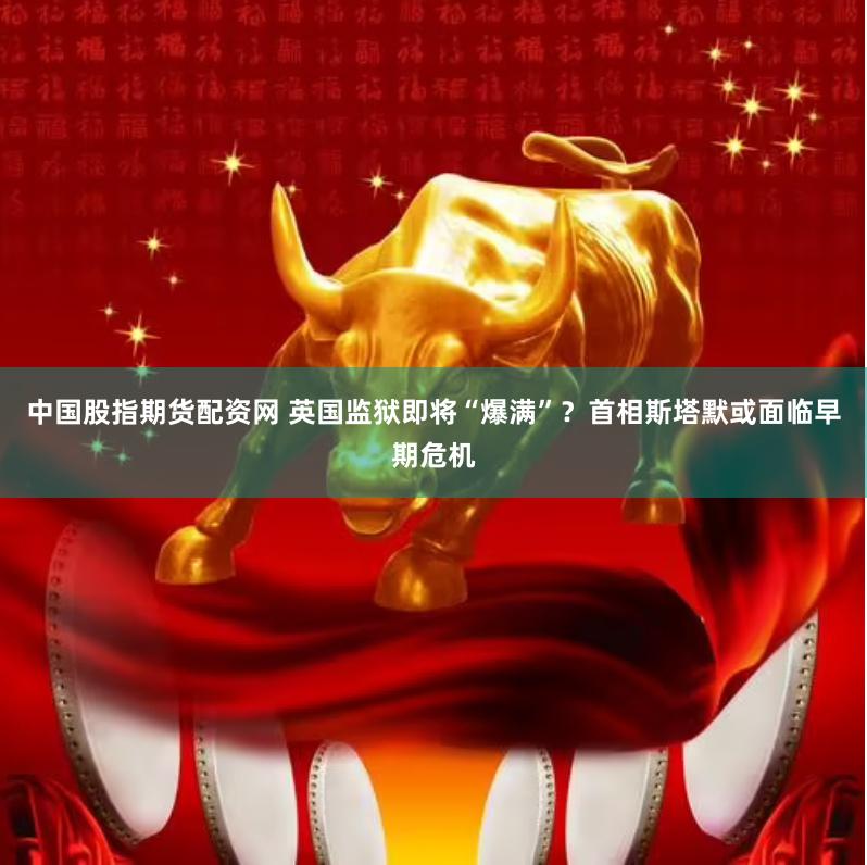 中国股指期货配资网 英国监狱即将“爆满”？首相斯塔默或面临早期危机