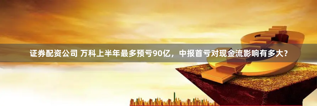 证券配资公司 万科上半年最多预亏90亿，中报首亏对现金流影响有多大？