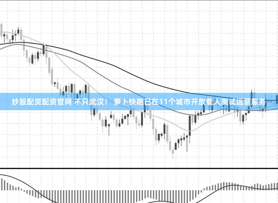 炒股配资配资官网 不只武汉！ 萝卜快跑已在11个城市开放载人测试运营服务
