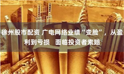 徐州股市配资 广电网络业绩“变脸”，从盈利到亏损   面临投资者索赔